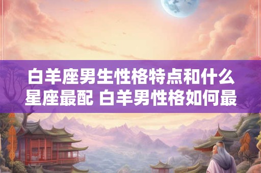 白羊座男生性格特点和什么星座最配 白羊男性格如何最匹配哪个星座