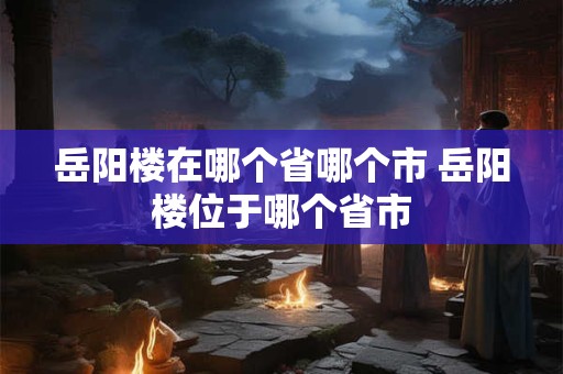 岳阳楼在哪个省哪个市 岳阳楼位于哪个省市