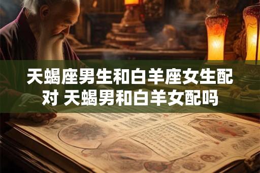 天蝎座男生和白羊座女生配对 天蝎男和白羊女配吗