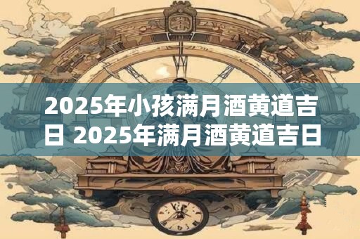 2025年小孩满月酒黄道吉日 2025年满月酒黄道吉日是哪天