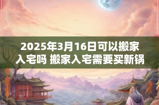 2025年3月16日可以搬家入宅吗 搬家入宅需要买新锅吗 2025年3月16日可以搬家入宅吗 搬家入宅需要买新锅吗