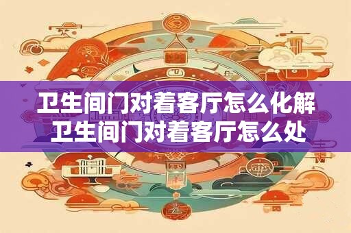 卫生间门对着客厅怎么化解 卫生间门对着客厅怎么处理