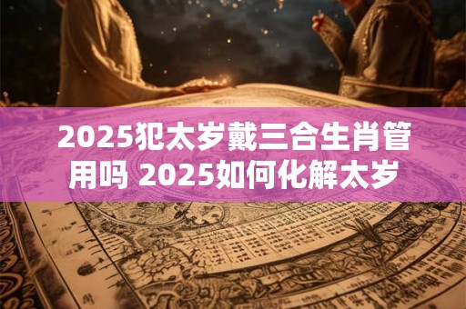 2025犯太岁戴三合生肖管用吗 2025如何化解太岁