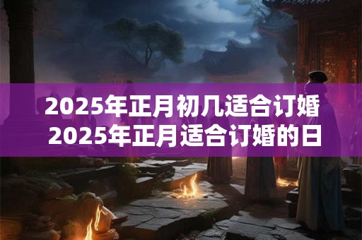 2025年正月初几适合订婚 2025年正月适合订婚的日子