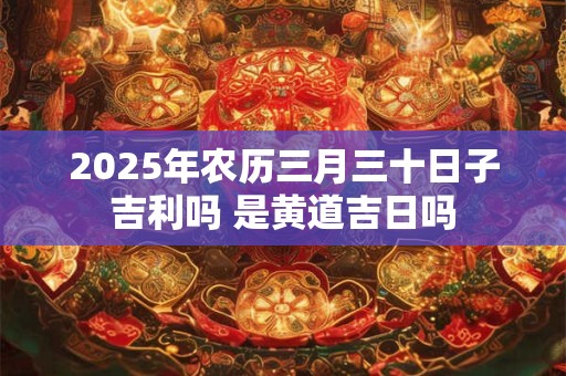 2025年农历三月三十日子吉利吗 是黄道吉日吗 2025年农历三月三十日子吉利吗 是黄道吉日吗
