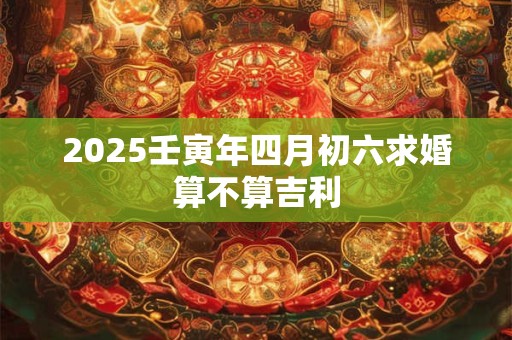 2025壬寅年四月初六求婚算不算吉利