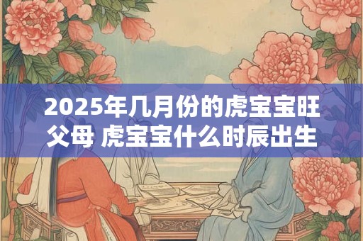 2025年几月份的虎宝宝旺父母 虎宝宝什么时辰出生好