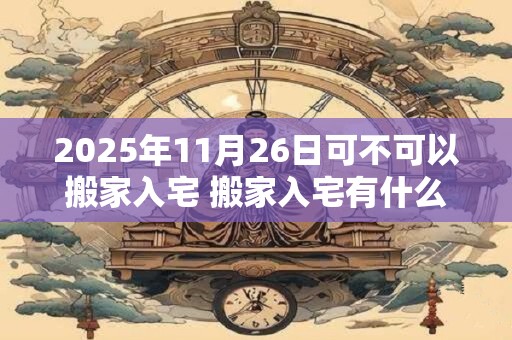 2025年11月26日可不可以搬家入宅 搬家入宅有什么讲究