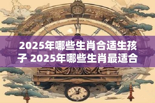 2025年哪些生肖合适生孩子 2025年哪些生肖最适合生育