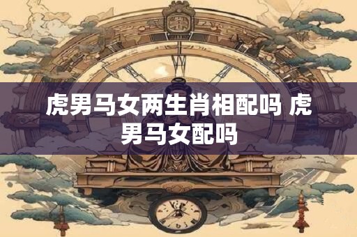 虎男马女两生肖相配吗 虎男马女配吗