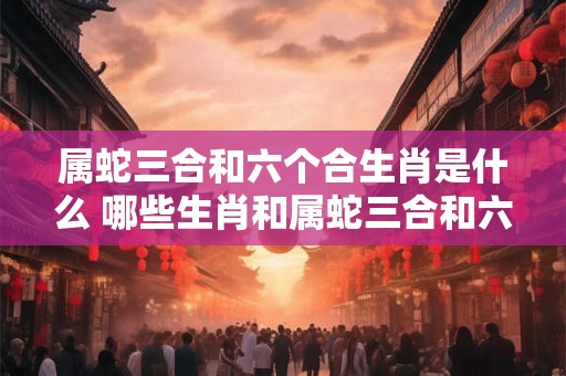 属蛇三合和六个合生肖是什么 哪些生肖和属蛇三合和六合