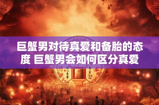 巨蟹男对待真爱和备胎的态度 巨蟹男会如何区分真爱和备胎