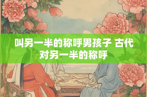 叫另一半的称呼男孩子 古代对另一半的称呼