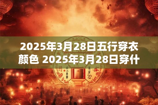 2025年3月28日五行穿衣颜色 2025年3月28日穿什么五行颜色合适