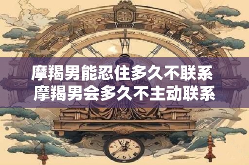 摩羯男能忍住多久不联系 摩羯男会多久不主动联系