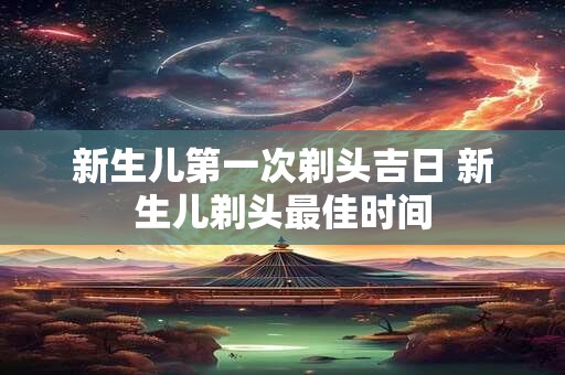 新生儿第一次剃头吉日 新生儿剃头最佳时间
