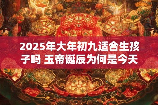 2025年大年初九适合生孩子吗 玉帝诞辰为何是今天