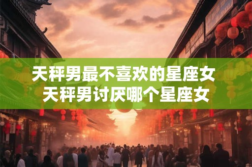 天秤男最不喜欢的星座女 天秤男讨厌哪个星座女