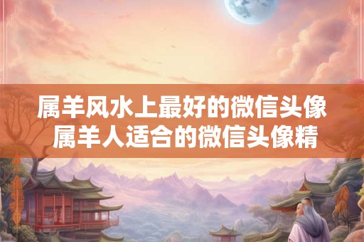 属羊风水上最好的微信头像 属羊人适合的微信头像精选