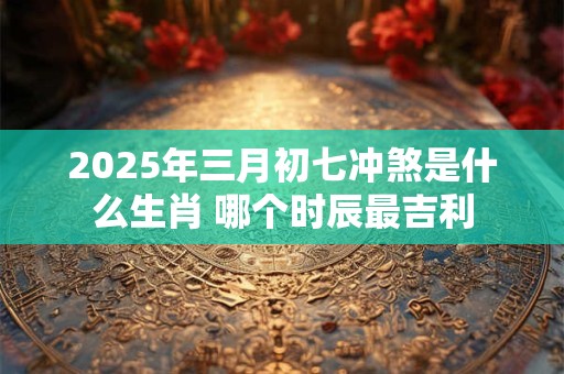 2026年三月初七冲煞是什么生肖 哪个时辰最吉利