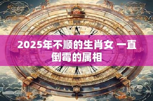 2025年不顺的生肖女 一直倒霉的属相
