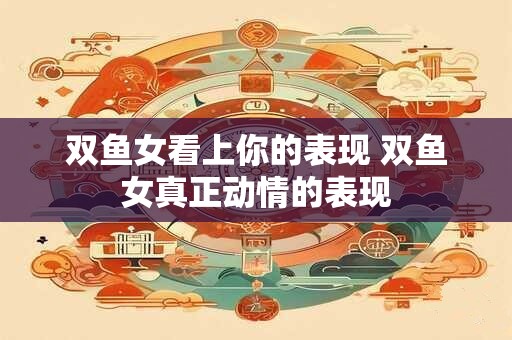 双鱼女看上你的表现 双鱼女真正动情的表现