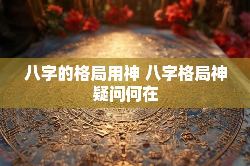 八字的格局用神 八字格局神疑问何在