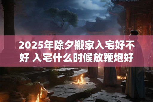 2025年除夕搬家入宅好不好 入宅什么时候放鞭炮好