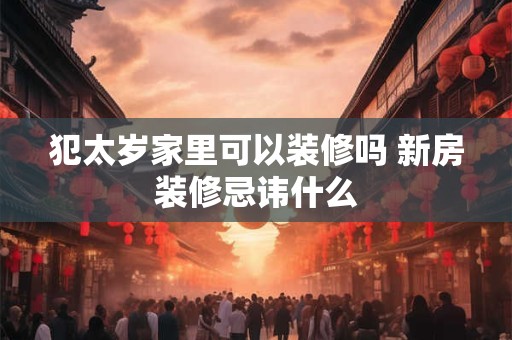 犯太岁家里可以装修吗 新房装修忌讳什么 犯太岁家里可以装修吗 新房装修忌讳什么