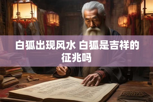 白狐出现风水 白狐是吉祥的征兆吗 白狐出现风水 白狐是吉祥的征兆吗