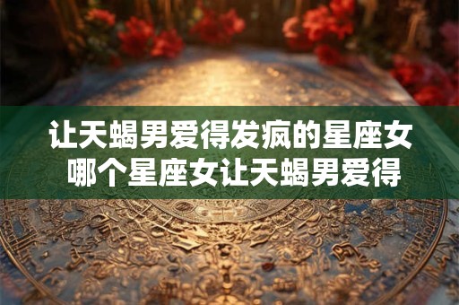 让天蝎男爱得发疯的星座女 哪个星座女让天蝎男爱得发疯