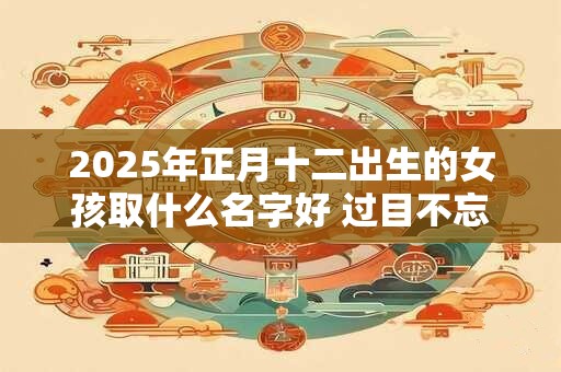 2025年正月十二出生的女孩取什么名字好 过目不忘的名字推荐