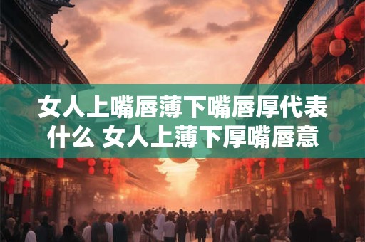 女人上嘴唇薄下嘴唇厚代表什么 女人上薄下厚嘴唇意义何