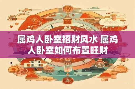 属鸡人卧室招财风水 属鸡人卧室如何布置旺财