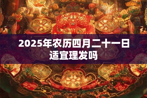 2025年农历四月二十一日适宜理发吗