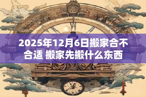 2025年12月6日搬家合不合适 搬家先搬什么东西