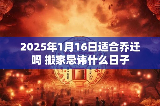 2025年1月16日适合乔迁吗 搬家忌讳什么日子