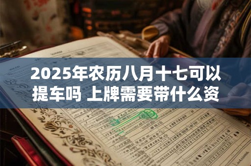 2025年农历八月十七可以提车吗 上牌需要带什么资料 2025年农历八月十七可以提车吗 上牌需要带什么资料