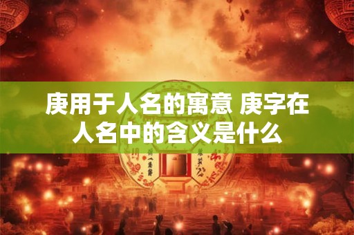 庚用于人名的寓意 庚字在人名中的含义是什么