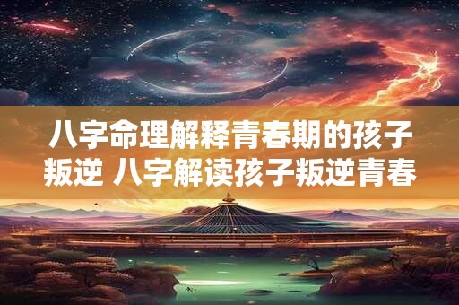 八字命理解释青春期的孩子叛逆 八字解读孩子叛逆青春期必经之路