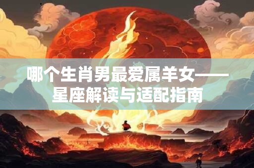 哪个生肖男最爱属羊女——星座解读与适配指南 哪个生肖男最爱属羊女——星座解读与适配指南