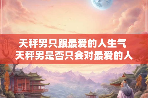 天秤男只跟最爱的人生气 天秤男是否只会对最爱的人表现生气