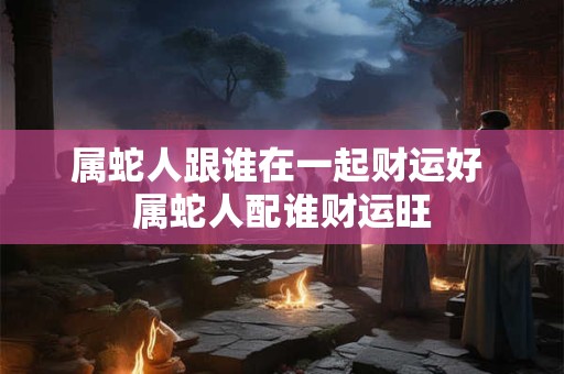 属蛇人跟谁在一起财运好 属蛇人配谁财运旺