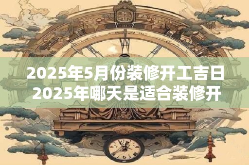 2025年5月份装修开工吉日 2025年哪天是适合装修开工的吉日