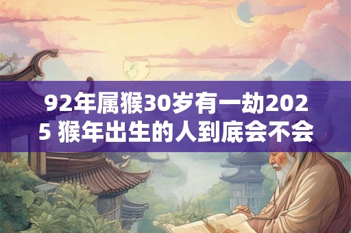 92年属猴30岁有一劫2025 猴年出生的人到底会不会在2025年遭遇生命劫难