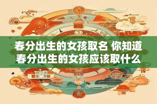 春分出生的女孩取名 你知道春分出生的女孩应该取什么名字吗