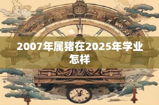 2007年属猪在2025年学业怎样