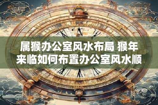 属猴办公室风水布局 猴年来临如何布置办公室风水顺畅