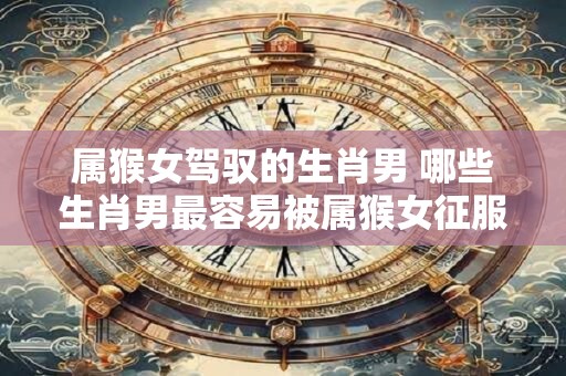 属猴女驾驭的生肖男 哪些生肖男最容易被属猴女征服