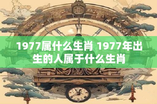 1977属什么生肖 1977年出生的人属于什么生肖